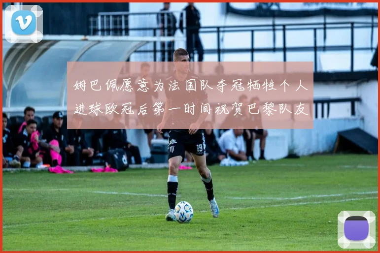 姆巴佩愿意为法国队夺冠牺牲个人进球欧冠后第一时间祝贺巴黎队友