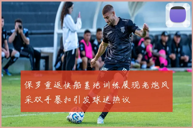 保罗重返快船基地训练展现老炮风采双手暴扣引发球迷热议