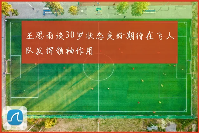 王思雨谈30岁状态良好期待在飞人队发挥领袖作用