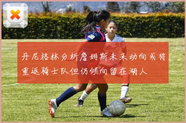 丹尼格林分析詹姆斯未来动向或将重返骑士队但仍倾向留在湖人