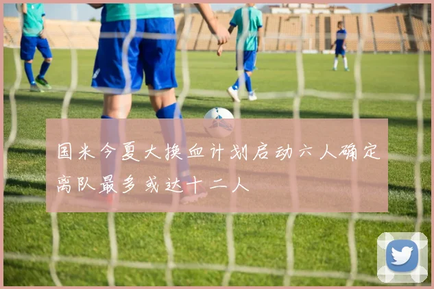 国米今夏大换血计划启动六人确定离队最多或达十二人