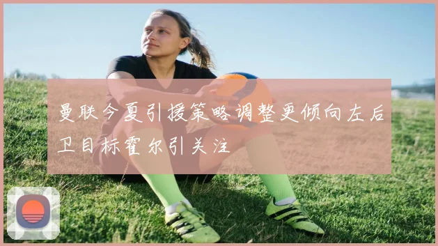 曼联今夏引援策略调整更倾向左后卫目标霍尔引关注