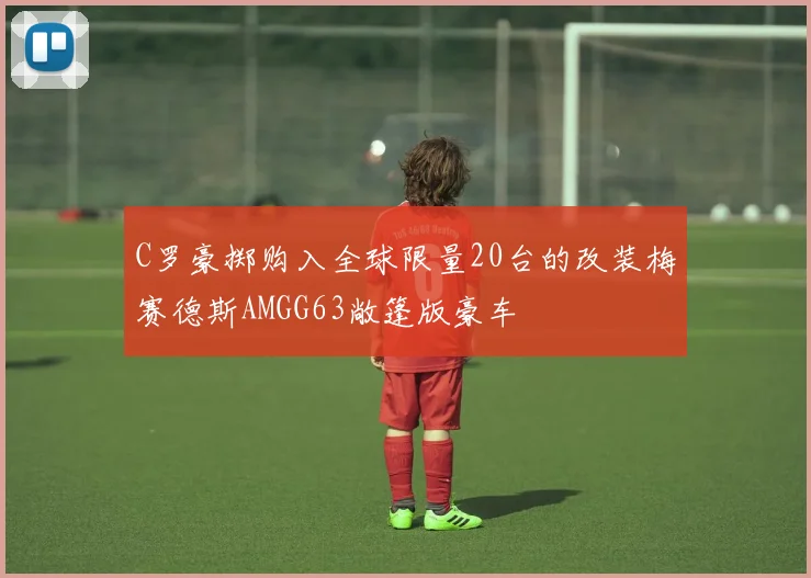 C罗豪掷购入全球限量20台的改装梅赛德斯AMGG63敞篷版豪车