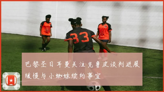 巴黎圣日耳曼关注克鲁皮谈判进展缓慢与小蜘蛛续约事宜