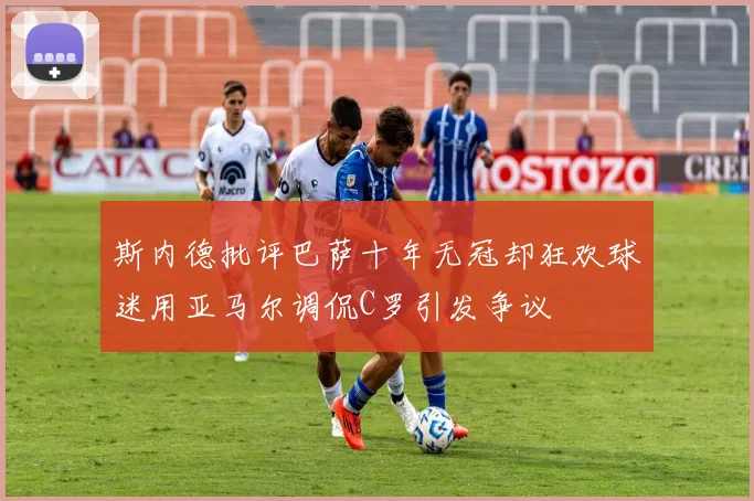 斯内德批评巴萨十年无冠却狂欢球迷用亚马尔调侃C罗引发争议