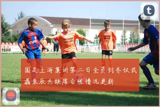 国足上海集训第二日全员到齐仅武磊朱辰杰缺席合练情况更新
