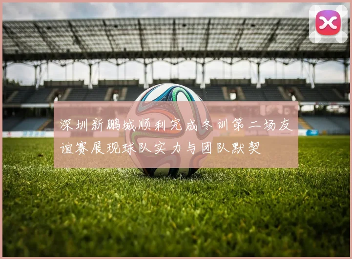 深圳新鹏城顺利完成冬训第二场友谊赛展现球队实力与团队默契