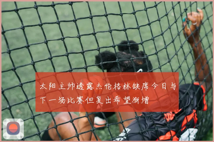 太阳主帅透露杰伦格林缺席今日与下一场比赛但复出希望渐增