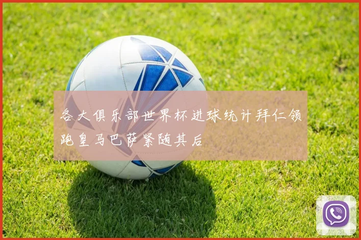 各大俱乐部世界杯进球统计拜仁领跑皇马巴萨紧随其后