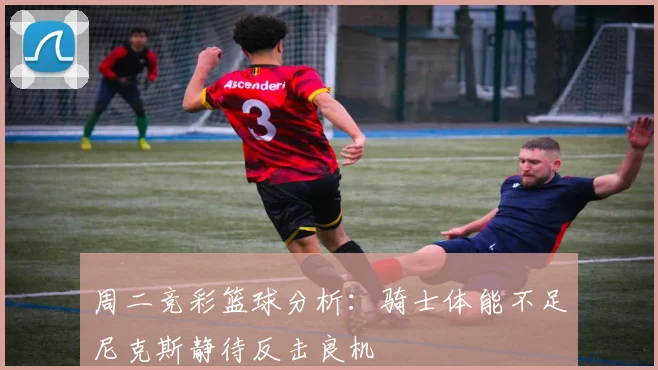 周二竞彩篮球分析：骑士体能不足尼克斯静待反击良机