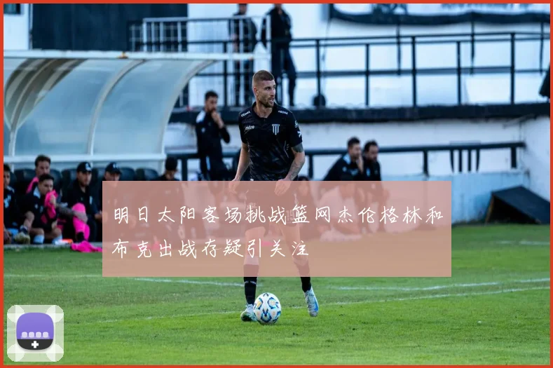 明日太阳客场挑战篮网杰伦格林和布克出战存疑引关注