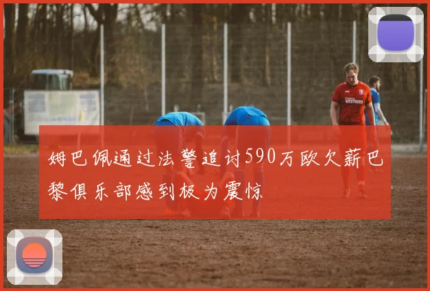 姆巴佩通过法警追讨590万欧欠薪巴黎俱乐部感到极为震惊