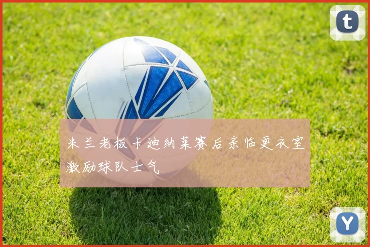 米兰老板卡迪纳莱赛后亲临更衣室激励球队士气