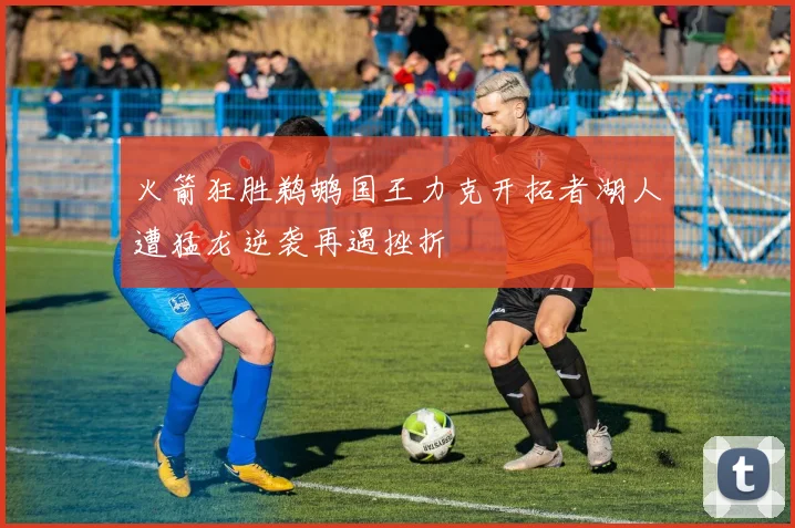 火箭狂胜鹈鹕国王力克开拓者湖人遭猛龙逆袭再遇挫折