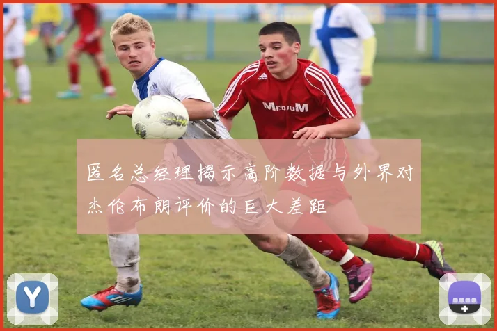 匿名总经理揭示高阶数据与外界对杰伦布朗评价的巨大差距