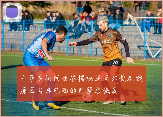 卡萨多快问快答揭秘亚马尔受欢迎原因与库巴西的巴萨忠诚度