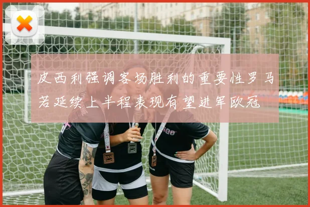 皮西利强调客场胜利的重要性罗马若延续上半程表现有望进军欧冠